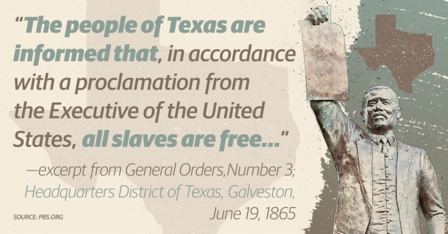 "The People of Texas are informed that, in accordance with a proclamation from the Executive of the United States, all slaves are free..." - excerpt from General Order, Number 3; Headquarter District of Texas, Galveston. June 19, 1865